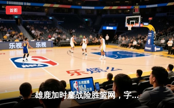 雄鹿加时鏖战险胜篮网，字母哥44分主宰关键时刻