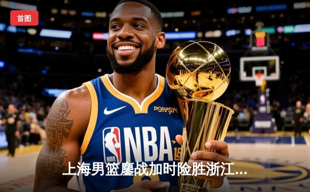 上海男篮鏖战加时险胜浙江稠州 王哲林34+19统治内线